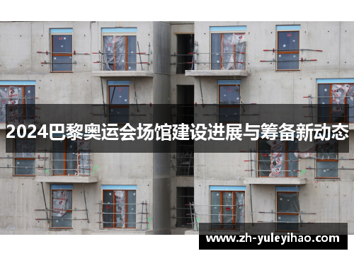 2024巴黎奥运会场馆建设进展与筹备新动态 2024巴黎奥运会场馆建设进展与筹备新动态